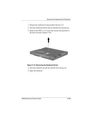 Page 108Removal and Replacement Procedures
Maintenance and Service Guide5–19
1. Prepare the notebook for disassembly (Section 5.3).
2. Turn the notebook bottom side up with the front facing you.
3. Remove the TM2.5 × 7.0 screw that secures the keyboard to 
the base enclosure (Figure 5-10).
Figure 5-10. Removing the Keyboard Screw
4. Turn the notebook top side up with the front facing you.
5. Open the notebook.
279362-001.book  Page 19  Monday, July 8, 2002  11:49 AM 