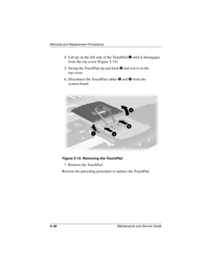 Page 1155–26Maintenance and Service Guide
Removal and Replacement Procedures
4. Lift up on the left side of the TouchPad 1 until it disengages 
from the top cover (Figure 5-15).
5. Swing the TouchPad up and back 
2 and rest it on the 
top cover.
6. Disconnect the TouchPad cables 
3 and 4 from the 
system board.
Figure 5-15. Removing the TouchPad
7. Remove the TouchPad.
Reverse the preceding procedure to replace the TouchPad.
279362-001.book  Page 26  Monday, July 8, 2002  11:49 AM 