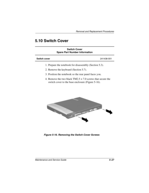Page 116Removal and Replacement Procedures
Maintenance and Service Guide5–27
5.10 Switch Cover
1. Prepare the notebook for disassembly (Section 5.3).
2. Remove the keyboard (Section 5.7).
3. Position the notebook so the rear panel faces you.
4. Remove the two black TM2.5 × 7.0 screws that secure the 
switch cover to the base enclosure (Figure 5-16).
Figure 5-16. Removing the Switch Cover Screws
Switch Cover
Spare Part Number Information
Switch cover241438-001
279362-001.book  Page 27  Monday, July 8, 2002  11:49...