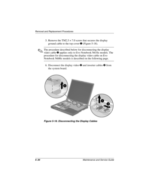 Page 1195–30Maintenance and Service Guide
Removal and Replacement Procedures
5. Remove the TM2.5 × 7.0 screw that secures the display 
ground cable to the top cover 
1 (Figure 5-18).
✎The procedure described below for disconnecting the display 
video cable 
2 applies only to Evo Notebook N610c models. The 
procedure for disconnecting the display video cable on Evo 
Notebook N600c models is described on the following page.
6. Disconnect the display video 
2 and inverter cables 3 from 
the system board.
Figure...