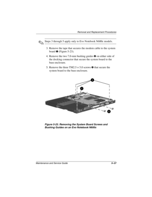 Page 126Removal and Replacement Procedures
Maintenance and Service Guide5–37
✎Steps 3 through 5 apply only to Evo Notebook N600c models.
3. Remove the tape that secures the modem cable to the system 
board 
1 (Figure 5-23).
4. Remove the two 7.0-mm bushing guides 
2 on either side of 
the docking connector that secure the system board to the 
base enclosure.
5. Remove the three TM2.5 × 5.0 screws 
3 that secure the 
system board to the base enclosure.
Figure 5-23. Removing the System Board Screws and 
Bushing...