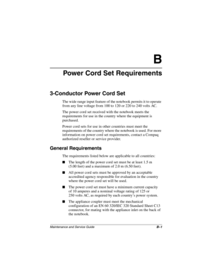 Page 172Maintenance and Service GuideB–1
B
Power Cord Set Requirements
3-Conductor Power Cord Set
The wide range input feature of the notebook permits it to operate 
from any line voltage from 100 to 120 or 220 to 240 volts AC.
The power cord set received with the notebook meets the 
requirements for use in the country where the equipment is 
purchased.
Power cord sets for use in other countries must meet the 
requirements of the country where the notebook is used. For more 
information on power cord set...