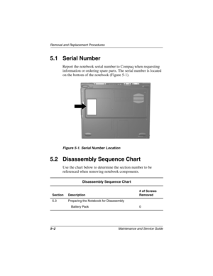 Page 915–2Maintenance and Service Guide
Removal and Replacement Procedures
5.1 Serial Number
Report the notebook serial number to Compaq when requesting 
information or ordering spare parts. The serial number is located 
on the bottom of the notebook (Figure 5-1).
Figure 5-1. Serial Number Location
5.2 Disassembly Sequence Chart
Use the chart below to determine the section number to be 
referenced when removing notebook components.
Disassembly Sequence Chart
Section Description# of Screws 
Removed
5.3 Preparing...