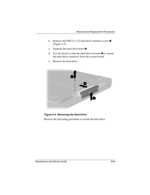 Page 98Removal and Replacement Procedures
Maintenance and Service Guide5–9
b. Remove the PM2.5 × 2.5 hard drive retention screw 1 
(Figure 5-4).
c. Separate the hard drive bezel 
2.
d. Use the bezel to slide the hard drive forward 
3 to unseat 
the hard drive connector from the system board.
e. Remove the hard drive.
Figure 5-4. Removing the Hard Drive
Reverse the preceding procedure to install the hard drive.
279362-001.book  Page 9  Monday, July 8, 2002  11:49 AM 