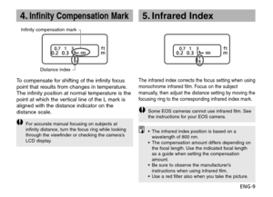 Page 10ENG-9
4.Infinity Compensation Mark
Infinity compensation mark
Distance index
To compensate for shifting of the infinity focus
point that results from changes in temperature.
The infinity position at normal temperature is the
point at which the vertical line of the L mark is
aligned with the distance indicator on the
distance scale.
For accurate manual focusing on subjects at
infinity distance, turn the focus ring while looking
through the viewfinder or checking the camera’s
LCD display.
The infrared...