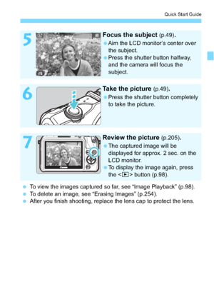 Page 2121
Quick Start Guide
5
Focus the subject (p.49).
Aim the LCD monitor’s center over the subject.
Press the shutter button halfway,  and the camera will focus the 
subject.
6
Take the picture (p.49).
Press the shutter button completely to take the picture.
7
Review the picture (p.205).
The captured image will be displayed for approx. 2 sec. on the 
LCD monitor.
To display the image again, press  the < x> button (p.98).
 To view the images captured so far, see “Image Playback” (p.98).
 To delete an...