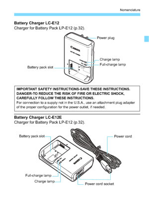 Page 2929
Nomenclature
Battery Charger LC-E12
Charger for Battery Pack LP-E12 (p.32).
Battery Charger LC-E12E
Charger for Battery Pack LP-E12 (p.32).
Battery pack slot
Power plug
Charge lamp
Full-charge lamp
IMPORTANT SAFETY INSTRUCTIONS-SAVE THESE INSTRUCTIONS.
DANGER-TO REDUCE THE RISK OF FIRE OR ELECTRIC SHOCK, 
CAREFULLY FOLLOW THESE INSTRUCTIONS.
For connection to a supply not in the U.S.A., use an attachment plug adapter 
of the proper configuration for the power outlet, if needed.
Power cord 
Power cord...