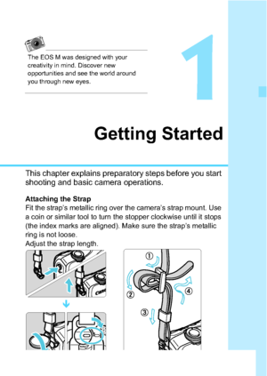Page 3131
1
Getting Started
This chapter explains preparatory steps before you start 
shooting and basic camera operations.
Attaching the Strap
Fit the strap’s metallic ring over the camera’s strap mount. Use 
a coin or similar tool to turn the stopper clockwise until it stops 
(the index marks are aligned). Make sure the strap’s metallic 
ring is not loose.
Adjust the strap length.
The EOS M was designed with your 
creativity in mind. Discover new 
opportunities and see the world around 
you through new eyes.

 