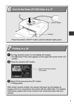 Page 87
 
  
6Turn On the Power (CP-300 Only)   p. 27
Press the printer’s ON/OFF button until the indicator lights green.
ON/OFF Button
Indicator
7Printing   p. 28
Turn the camera’s power on and display the images.
 The   (Direct Print) mark appears on the upper left corner of the LCD 
monitor.
Press the camera’s SET button.
Select [Print] and press the SET button.
 Printing starts.
With certain camera models, the camera will power up and display its 
images when it is connected to the printer with the USB...