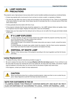 Page 4
iii
Important Information
LAMP HANDLING
PRECAUTIONS
This projector uses a high-pressure mercury lamp which must be handled carefully and properly as mentioned below.• A lamp may explode with a loud sound or burn out due to a shock, scratch, or expiration of lifetime.
•  The  lamp  life  may  differ  from  lamp  to  lamp  and  according  to  the  environment  of  use.  There  is  not  guarantee 
of the same lifetime for each lamp. Some lamps may fail or terminate their life in a shorter period of time...