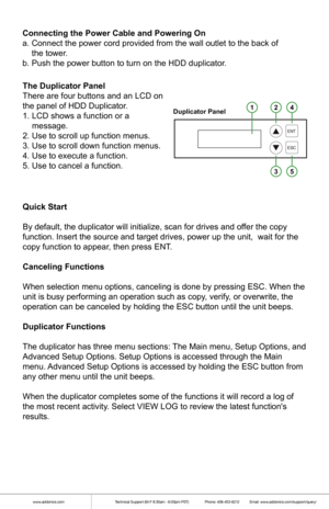 Page 5Quick Start
By default, the duplicator will initialize, scan for drives and offer the copy 
function. Insert the source and target drives, power up the unit,  wait \
for the 
copy function to appear, then press ENT.
Canceling Functions
When selection menu options, canceling is done by pressing ESC. When the\
 
unit is busy performing an operation such as copy, verify, or overwrite, the 
operation can be canceled by holding the ESC button until the unit beeps\
.
Duplicator Functions
The duplicator has...