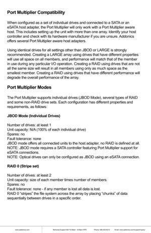 Page 3www.addonics.comTechnical Support (M-F 8:30am - 6:00pm PST)    Phone: 408-453-6212  Email: www.addonics.com/support/query/
Port Multiplier Compatibility
When configured as a set of individual drives and connected to a SATA or an 
eSATA host adapter, the Port Multiplier will only work with a Port Multiplier aware 
host. This includes setting up the unit with more than one array. Identify your host 
controller and check with its hardware manufacturer if you are unsure. Addonics 
offers several Port...