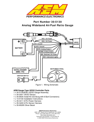 Page 1  
 
 
Part Number 30-5130  
Analog Wideband Air/Fuel Ratio Gauge 
Figure 1.  Wiring Schematic 
AEM Gauge-Type UEGO Controller Parts 
1 x 35-5130(B/W) UE GO Gauge Assembly  
1 x 30-2001 UEGO Sensor 
1 x 35-8535 Install Kit (O2  Bung with 6 Butt Connectors) 
1 x 10-5130 Installation Instructions 
1 x 35-3411 8-Pin Power Harness 
1 x 35-3400 6-Pin Sensor Harness 
1 x 35-8529S Silver Bezel 
AEM Performance Electronics 
2205 126th Street Unit A, Hawthorne, CA. 90250 
Phone: (310) 484-2322 Fax: (310) 484-0152...