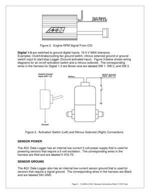 Page 4  Page 4  10-2906-0 AQ1 Harness Instructions RevA 110707.doc 
 
 
 
 
Digital 1-3 are switched to ground digital inputs, 16.5 V MAX tolerance. 
Examples: Clutch/brake/cooling fan ground switch, nitrous solenoid ground or ground 
switch input to start/stop Logger (Ground activated input).  Figure 3 below shows wiring 
diagrams for an on/off activation switch and a nitrous solenoid.  The corresponding 
wires in the harness for Digital 1-3 are Brown and are labeled SW 1, SW 2, and SW 3. 
 
 
 
 
 
 
SENSOR...