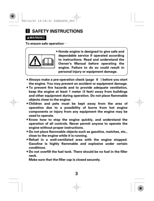 Page 3µ
3 SAFETY INSTRUCTIONS
To ensure safe operation
Honda engine is designed to give safe and
dependable service if operated according
to instructions. Read and understand the
Owner’s Manual before operating the
engine. Failure to do so could result in
personal injury or equipment damage.
Always make a pre-operation check (page ) before you start
the engine. You may prevent an accident or equipment damage.
To prevent fire hazards and to provide adequate ventilation,
keep the engine at least 1 meter (3...