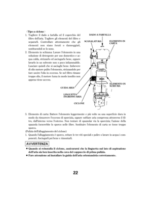 Page 22ª«Elemento di carta: Battere l’elemento leggermente e più volte su una superf icie dura in
modo da rimuovere l’eccesso di sporcizia, oppure sof f iare aria compressa attraverso il f il-
tro, dall’interno verso l’esterno. Non tentare di spazzolar via la sporcizia; l’azione della
spazzola f orzerebbe lo sporco nelle f ibre. Sostituire l’elemento di carta se f osse troppo
sporco.
(Pulizia dell’alloggiamento del ciclone) Quando l’alloggiamento è sporco, svitare le tre viti speciali e pulire o lavare in...