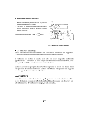 Page 27¶
Avviareilmotoreepermetterechesiportialla
normale temperatura di lavoro.
Ad una certa altezza, la miscela standard di aria e benzina del carburatore sarà troppo ricca.
Le prestazioni del motore diminuiranno ed il consumo del motore aumenterà.
Il rendimento del motore in località molto alte può essere migliorato modif icando
opportunamente il carburatore. Se si usa sempre il motore ad altitudini oltre i 1.500 m, f ar f a-
re eseguire le modif iche descritte da un concessionario Honda.
Anche con...