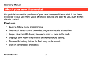 Page 4Operating Manual
69-2415ES—03 2
About your new thermostat
Congratulations on the purchase of your new Honeywell thermostat. It has been 
designed to give you many years of reliable service and easy-to-use, push-button 
climate control.
Features
•	 Easy-to-follow	menu	programming.
•	 One-touch	 temp	control	 overrides	 program	schedule	 at	any	 time.
•	 Large,	 clear,	backlit	 display	 is	easy	 to	read	 —	even	 in	the	 dark.
•	 Displays	 both	room	 temperature	 and	temperature	 setting.
•	 Removable...