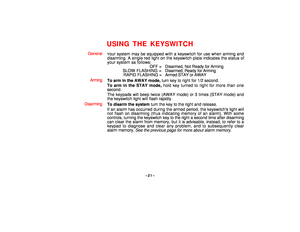 Page 21–21–
USING THE KEYSWITCH
General
Your system may be equipped with a keyswitch for use when arming and
disarming. A single red light on the keyswitch plate indicates the status of
your system as follows:
OFF = Disarmed, Not Ready for Arming
SLOW FLASHING = Disarmed, Ready for Arming
RAPID FLASHING =  Armed STAY or AWAY
Arming
To arm in the AWAY mode, turn key to right for 1/2 second.
To arm in the STAY mode, hold key turned to right for more than one
second.
The keypads will beep twice (AWAY mode) or 3...