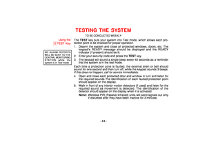 Page 24–24–
TESTING THE SYSTEM
TO BE CONDUCTED WEEKLY
Using the
5TEST Key
NO ALARM REPORTSWILL BE SENT TO THECENTRAL MONITORINGSTATION while thesystem is in Test mode.
The TEST key puts your system into Test mode, which allows each pro-
tection point to be checked for proper operation.
1. Disarm the system and close all protected windows, doors, etc. The
keypads READY message should be displayed and the READY
indicator (if present) should be lit.
2. Enter your security code and press the TEST key.
3. The keypad...