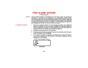 Page 29–29–
FIRE ALARM SYSTEM
IF INSTALLED
General
Your fire alarm system (if installed) is on 24 hours a day, for continuous
protection. In the event of an emergency, the strategically located smoke
and heat detectors will automatically send signals to your system, triggering
a loud, interrupted sound from the Keypad. An interrupted sound will also
be produced by optional exterior sounders. A FIRE message will appear at
your Keypad and remain on until you silence the alarm.
In Case Of Fire Alarm
1. Should you...