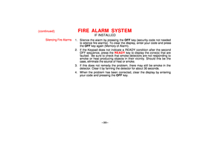 Page 30–30–
(continued)
FIRE ALARM SYSTEM
IF INSTALLED
Silencing Fire Alarms
1. Silence the alarm by pressing the OFF key (security code not needed
to silence fire alarms). To clear the display, enter your code and press
the OFF key again (Memory of Alarm).
2. If the Keypad does not indicate a READY condition after the second
OFF sequence, press the READY key to display the zone(s) that are
faulted.  Be sure to check that smoke detectors are not responding to
smoke or heat producing objects in their vicinity....