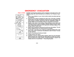 Page 32–32–
EMERGENCY EVACUATION
Steps to Safety
¥
FRONT
¥
BACK
¥BEDROOM
BATH
BEDROOM
KITCHEN
BACK DOOR
1   FLOORSTBEDROOM
BEDROOM2    FLOORND
BATH
BEDROOM
PORCHCLOSET
Establish and regularly practice a plan of escape in the event of fire. The
following steps are recommended by the National Fire Protection Asso-
ciation:
1. Plan on your detector or your interior and/or exterior sounders warning
all occupants.
2. Determine two means of escape from each room. One path of escape
should lead to the door that...