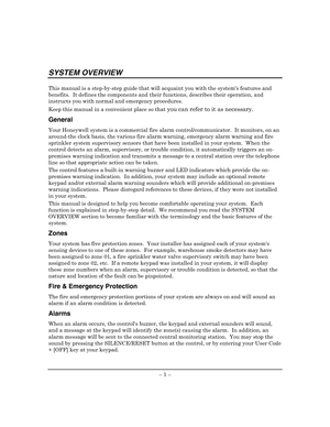 Page 5 
– 1 – 
SYSTEM OVERVIEW 
This manual is a step-by-step guide that will acquaint you with the systems features and 
benefits.  It defines the components and their functions, describes their operation, and 
instructs you with normal and emergency procedures.  
Keep this manual in a convenient place so that
 you can refer to it as necessary. 
General 
Your Honeywell system is a commercial fire alarm control/communicator.  It monitors, on an 
around-the clock basis, the various fire alarm warning, emergency...