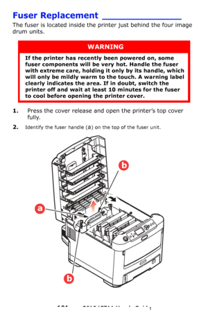 Page 101
101 – C610/C711 User’s Guide
Fuser Replacement ______________
The fuser is located inside the printer just behind the four image 
drum units.
1.Press the cover release and op en the printer’s top cover 
fully.
2.Identify the fuser handle (a) on the top of the fuser unit.
WARNING
If the printer has recently  been powered on, some 
fuser components will be ve ry hot. Handle the fuser 
with extreme care, holding it  only by its handle, which 
will only be mildly warm to the touch. A warning label 
clearly...