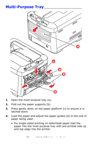 Page 21
21 – C610/C711 User’s Guide
Multi-Purpose Tray________________________
1.Open the multi purpose tray (a).
2.Fold out the paper supports (b).
3.Press gently down on the paper platform (c) to ensure it is 
latched down.
4.Load the paper and adjust the paper guides (d) to the size of 
paper being used.
• For single-sided printing on letterhead paper load the 
paper into the multi purpose tray with pre-printed side up 
and top edge into the printer.
a
d
c
b
d
Downloaded From ManualsPrinter.com Manuals 