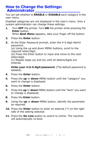 Page 27
27 – C610/C711 User’s Guide
How to Change the Settings: Administrator __________________
You can set whether to  ENABLE or DISABLE  each category in the 
user menu.
Disabled categories are not disp layed in the User’s menu. Only a 
system administrator can change these settings.
1.Tu r n  OFF the printer. Turn ON the printer while pressing the 
Enter  button.
 
When Boot Menu appears, take your finger off the button.
2.Press the Enter button.
3.At the Enter Password prompt, enter the 4-9 digit Admin...