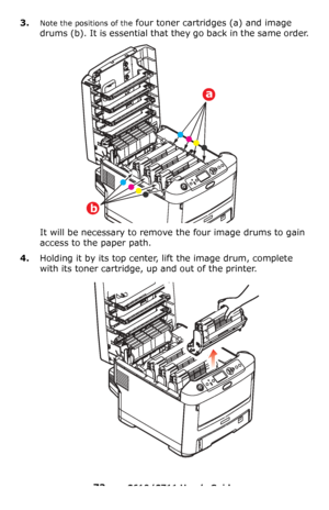 Page 73
73 – C610/C711 User’s Guide
3.Note the positions of the four toner cartridges (a) and image 
drums (b). It is essential that they go back in the same order.
It will be necessary to remove the four image drums to gain 
access to the paper path.
4.Holding it by its top center, lift the image drum, complete 
with its toner cartridge, up and out of the printer.
a
b
Downloaded From ManualsPrinter.com Manuals 