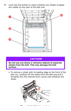 Page 75
75 – C610/C711 User’s Guide
7.Look into the printer to check whether any sheets of paper 
are visible on any part of the belt unit.
• To remove a sheet with its leading edge at the front of the belt
 (a), carefully lift the sheet from the belt and pull it 
forwards into the internal drum cavity and withdraw the 
sheet.
CAUTION!
Do not use any sharp or abrasive objects to separate 
sheets from the belt. This may damage the belt 
surface.
dc
b
a
Downloaded From ManualsPrinter.com Manuals 