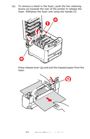 Page 77
77 – C610/C711 User’s Guide
(a) To remove a sheet in the fuser; push the two retaining 
levers
 (e) towards the rear of the printer to release the 
fuser. Withdraw the fuser unit using the handle (f).
Press release lever (g) and pull the trapped paper from the 
fuser.
e
f
e
g
Downloaded From ManualsPrinter.com Manuals 