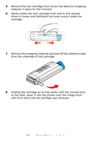 Page 87
87 – C610/C711 User’s Guide
5.Remove the new cartridge from its box but leave its wrapping 
material in place for the moment.
6.Gently shake the new cartridge from end to end several 
times to loosen and distribute the toner evenly inside the 
cartridge.
7.Remove the wrapping material and peel off the adhesive tape 
from the underside of the cartridge.
8.Holding the cartridge by its top center with the colored lever 
to the right, lower it into the printer over the image drum 
unit from which the old...