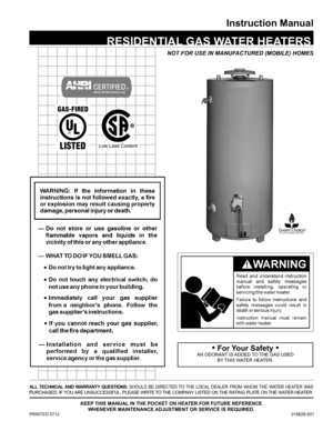 Page 11
Instruction Manual
PRINTED 0712 315628-001
Keep thIs Manual In the pocKet on heater for future reference 
whenever MaIntenance adjustMent or servIce Is requIred.
NOT FOR USE IN MANUFACTURED (MOBILE) HOMES
all  technIcal  and warrantY  questIons: SHOULD BE DIRECTED TO THE LOCAL DEALER FROM WHOM THE WATER HEATER WAS 
PURCHASED. IF YOU ARE UNSUCCESSFUL, PLEASE WRITE TO THE COMPANY LISTED ON THE RATING PLATE ON THE WATER HEATER.
 resIdentIal  Gas water heaters
• for Your safety •
AN ODORANT IS ADDED TO THE...