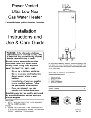 Page 11
Power Vented
Ultra Low Nox
Gas Water Heater
All technical and warranty questions should be directed to the 
local dealer from whom the water heater was purchased. If you 
are unsuccessful, contact the company listed on the rating plate 
on the water heater.
When calling for assistance, please have the 
following information ready:
1. Model number
2. Product number
3. Serial number
4. Date of installation
5. Place of purchase
Table of Contents     . . . . . . . . . . . . . . . . . . . . . . . . . . . ....