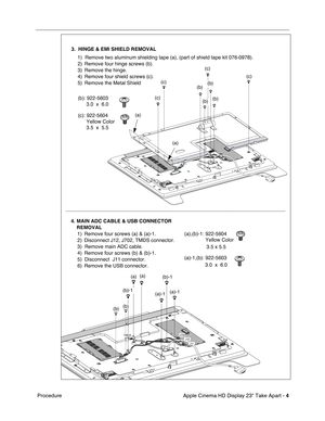 Page 6
 

Apple Cinema HD Display 23 Take Apart - 
 
4
 
 Procedure
  
LA291Z
TMDSJ702J12J11
(a)-1(a)-1
(a)(a)
(b)
(b)-1
(b)-1
(b)
3.  HINGE & EMI SHIELD REMOVAL
1)
Remove two aluminum shielding tape (a), (part of shield tape kit 076-\
0978).
2) Remove four hinge screws (b).
3) Remove the hinge.
4) Remove four shield screws (c).
5) Remove the Metal Shield
(b): 922-5603 3.0  x  6.0
(c): 922-5604Yellow Color
3.5  x  5.5         
(a),(b)-1: 922-5604 Yellow Color
3.5 x 5.5         
(a)-1,(b): 922-5603 3.0  x  6.0...