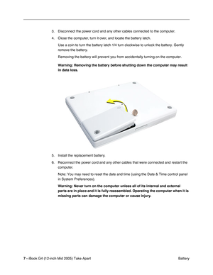 Page 8
 
7 -   
iBook G4 (12-inch Mid 2005) Take Apart  Battery
3. Disconnect the power cord and any other cables connected to the computer.
4. Close the computer, turn it over, and locate the battery latch.
Use a coin to turn the battery latch 1/4 turn clockwise to unlock the ba\
ttery. Gently 
remove the battery.
Removing the battery will prevent you from accidentally turning on the c\
omputer.
 
Warning: Removing the battery before shutting down the computer may resu\
lt 
in data loss.  
5. Install the...