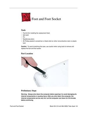 Page 9
 iBook G4 (12-inch Mid 2005) Take Apart - 
 
8
 
 Foot and Foot Socket 
Foot and Foot Socket
 
Tools
 
• Foot kit (for installing the replacement feet)
• Soft cloth
• Pin
• Needlenose pliers
• #0 Phillips jeweler’s screwdriver or black stick (or other nonconductive nylon or plastic  tool)  
Caution:  
  To avoid scratching the case, use caution when using tools to remove and 
replace the foot and foot socket. 
Part Location
Preliminary Steps
 
Warning:  Always shut down the computer before opening it to...