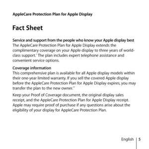 Page 55
English
AppleCare Protection Plan for Apple Display
Fact Sheet
Service and support from the people who know your Apple display best
The AppleCare Protection Plan for Apple Display extends the 
complimentary coverage on your Apple display to three years of world-
class support.
* The plan includes expert telephone assistance and 
convenient service options.
Coverage information
This comprehensive plan is available for all Apple display models within 
their one-year limited warranty. If you sell the...