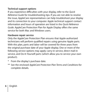 Page 66English
Technical support options
If you experience difficulties with your display, refer to the Quick 
Reference Guide for troubleshooting tips. If you are not able to resolve 
the issue, AppleCare representatives can help troubleshoot your display 
and its connection to your computer. Apple technical support contact 
information and hours of operation are listed in the Quick Reference 
Guide. AppleCare Protection Plan for Apple Display offers the same 
service for both Mac and Windows users. 
Hardware...