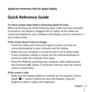 Page 77
English
Try these simple steps before contacting Apple for help.
Before performing any of the following steps, make sure your computer 
is turned on, the display is plugged into an outlet, all the cables are 
connected properly to your computer and display, and your computer is 
not in sleep mode. 
If the screen doesn’t have an image:
•  Check the cables and connectors again to make sure they are 
connected properly to your computer and the display.
•  Make sure your computer is turned on and is not in...