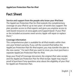 Page 55
English
AppleCare Protection Plan for iPod
Fact Sheet
Service and support from the people who know your iPod best
The AppleCare Protection Plan for iPod extends the complimentary 
coverage on your iPod to up to two years
* of world-class support. The 
plan provides access to iPod experts and gives you anytime access to 
web-based resources at www.apple.com/support/ipod/. If your iPod 
or the included accessories need service, Apple will repair or replace 
them.
**
Coverage information
This...