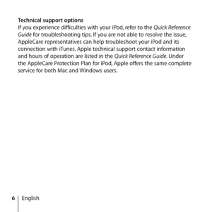 Page 66English
Technical support options
If you experience difficulties with your iPod, refer to the Quick Reference 
Guide for troubleshooting tips. If you are not able to resolve the issue, 
AppleCare representatives can help troubleshoot your iPod and its 
connection with iTunes. Apple technical support contact information 
and hours of operation are listed in the Quick Reference Guide. Under 
the AppleCare Protection Plan for iPod, Apple offers the same complete 
service for both Mac and Windows users.  
