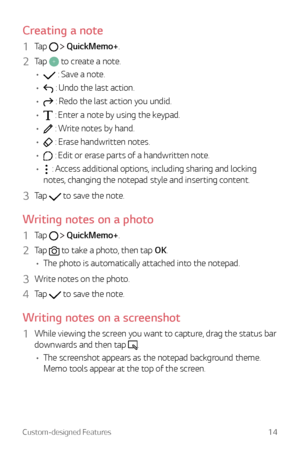 Page 14Custom-designed Features14
Creating a note
1 Tap   QuickMemo+.
2 Tap  to create a note.
•	
 : Save a note.
•	
 : Undo the last action.
•	
 : Redo the last action you undid.
•	
 : Enter a note by using the keypad.
•	
 : Write notes by hand.
•	
 : Erase handwritten notes.
•	
 : Edit or erase parts of a handwritten note.
•	
 : Access additional options, including sharing and locking 
notes, changing the notepad style and inserting content.
3 Tap  to save the note.
Writing notes on a photo
1 Tap...