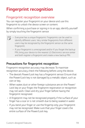 Page 19Custom-designed Features19
Fingerprint recognition
Fingerprint recognition overview
You can register your fingerprint on your device and use this 
fingerprint to unlock the device screen or content.
When confirming a purchase or signing in to an app, identify yourself 
by simply touching the fingerprint sensor.
•	Everyone has a unique fingerprint. Fingerprints can be used to 
identify different users. Very similar fingerprints from different 
users may be recognized by the fingerprint sensor as the same...
