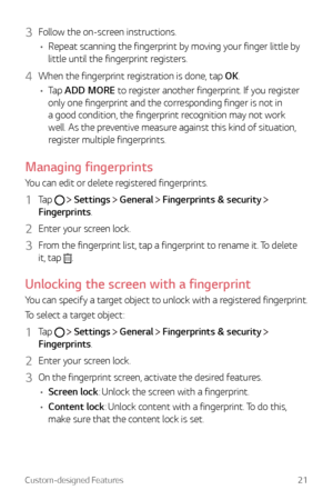 Page 21Custom-designed Features21
3 Follow the on-screen instructions.
•	 Repeat scanning the fingerprint by moving your finger little by 
little until the fingerprint registers.
4 When the fingerprint registration is done, tap OK.
•	 Tap ADD MORE to register another fingerprint. If you register 
only one fingerprint and the corresponding finger is not in 
a good condition, the fingerprint recognition may not work 
well. As the preventive measure against this kind of situation, 
register multiple fingerprints....
