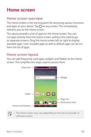 Page 42Basic Functions42
Home screen
Home screen overview
The Home screen is the starting point for accessing various functions 
and apps on your device. Tap 
 on any screen. This immediately 
redirects you to the Home screen.
This device provides a list of apps on the Home screen. You can 
run apps directly from the Home screen, without the need to go 
to separate screens. Drag the Home screen left or right to display 
available apps. User-installed apps as well as default apps can be run 
from the list of...