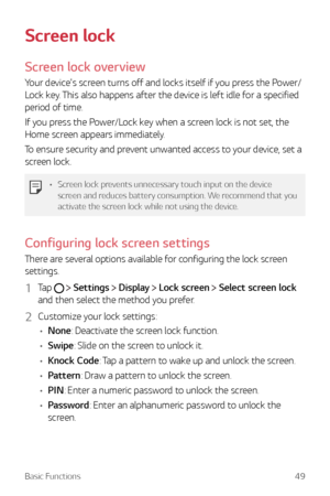 Page 49Basic Functions49
Screen lock
Screen lock overview
Your device's screen turns off and locks itself if you press the Power/
Lock key. This also happens after the device is left idle for a specified 
period of time.
If you press the Power/Lock key when a screen lock is not set, the 
Home screen appears immediately.
To ensure security and prevent unwanted access to your device, set a 
screen lock.
•	Screen lock prevents unnecessary touch input on the device 
screen and reduces battery consumption. We...